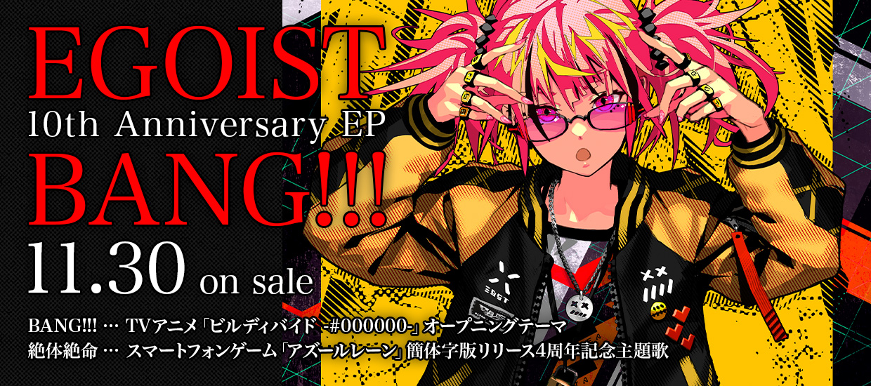 EGOIST 10th Anniversary EP「BANG!!!」11.30 on sale　BANG!!!…TVアニメ「ビルディバイド -#000000-」オープニングテーマ / 絶体絶命…スマートフォンゲーム「アズールレーン」簡体字版リリース4周年記念主題歌